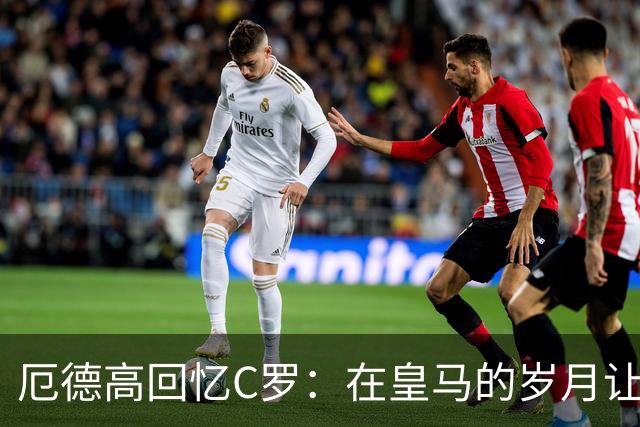 厄德高回忆C罗：在皇马的岁月让我受益匪浅